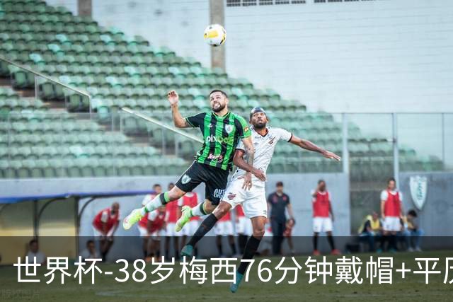 世界杯-38岁梅西76分钟戴帽+平历史纪录 阿根廷3-0阿尔及利亚
